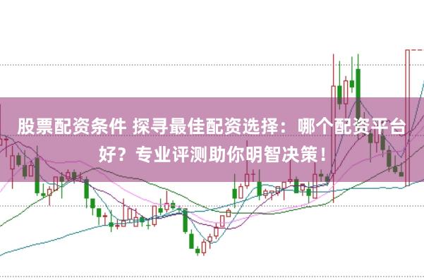 股票配资条件 探寻最佳配资选择：哪个配资平台好？专业评测助你明智决策！