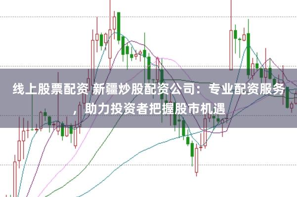 线上股票配资 新疆炒股配资公司：专业配资服务，助力投资者把握股市机遇