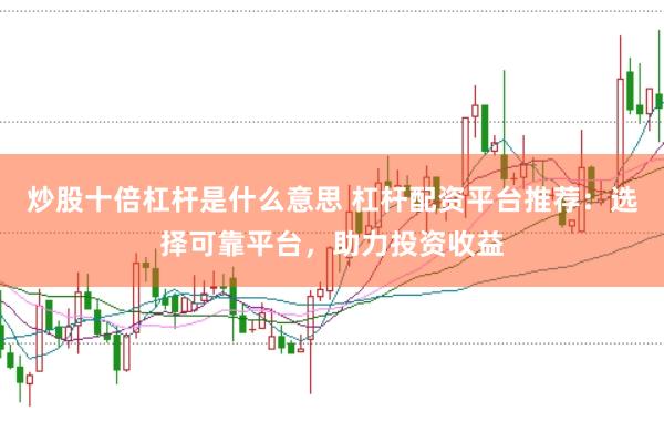 炒股十倍杠杆是什么意思 杠杆配资平台推荐：选择可靠平台，助力投资收益