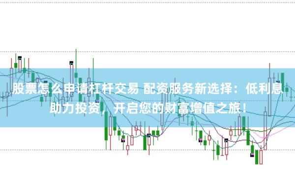 股票怎么申请杠杆交易 配资服务新选择：低利息助力投资，开启您的财富增值之旅！