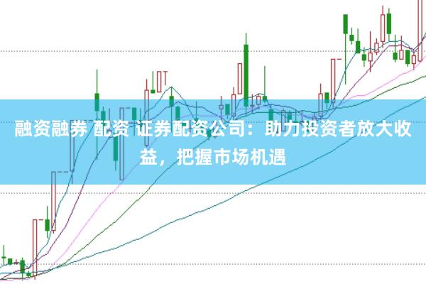 融资融券 配资 证券配资公司：助力投资者放大收益，把握市场机遇