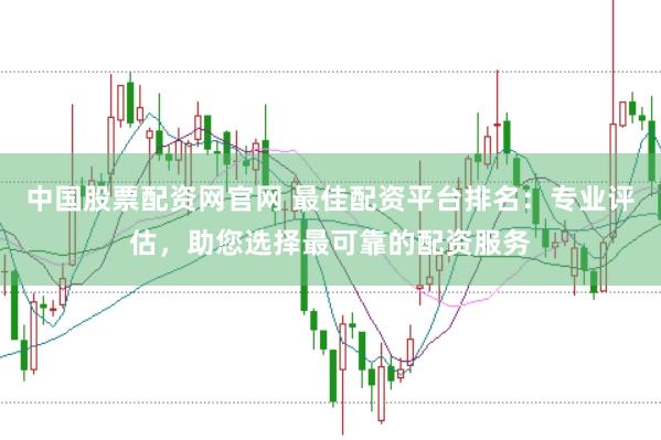 中国股票配资网官网 最佳配资平台排名：专业评估，助您选择最可靠的配资服务