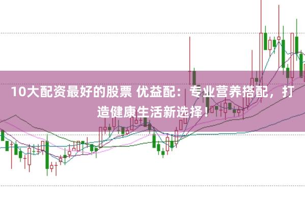 10大配资最好的股票 优益配：专业营养搭配，打造健康生活新选择！