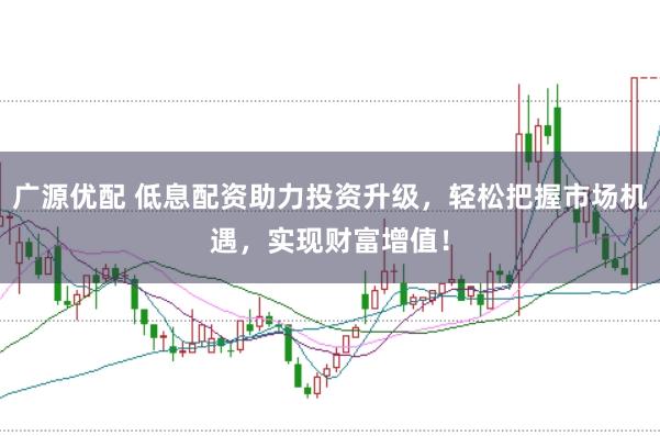 广源优配 低息配资助力投资升级，轻松把握市场机遇，实现财富增值！