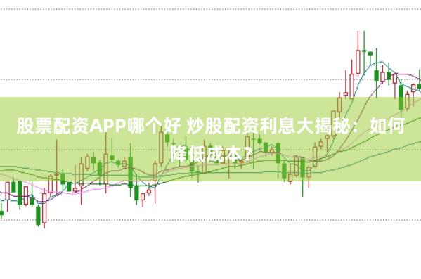 股票配资APP哪个好 炒股配资利息大揭秘：如何降低成本？