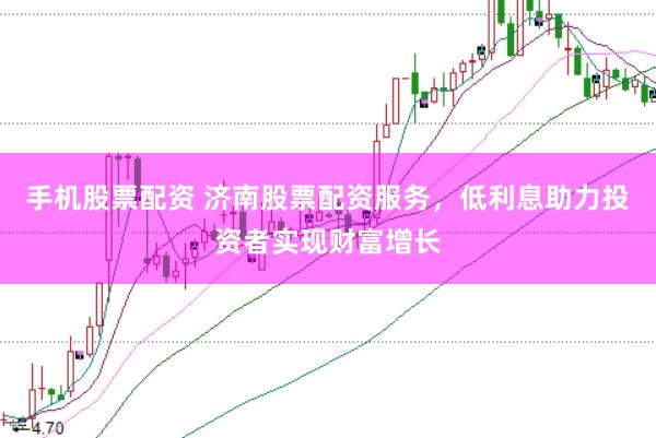手机股票配资 济南股票配资服务，低利息助力投资者实现财富增长
