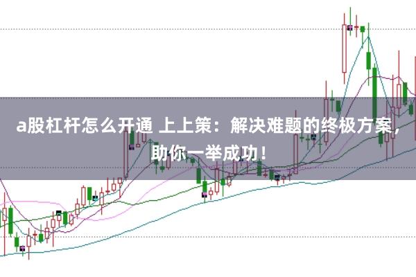a股杠杆怎么开通 上上策：解决难题的终极方案，助你一举成功！
