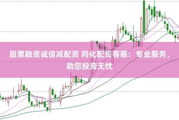 股票融资诚信减配资 同化配资客服：专业服务，助您投资无忧