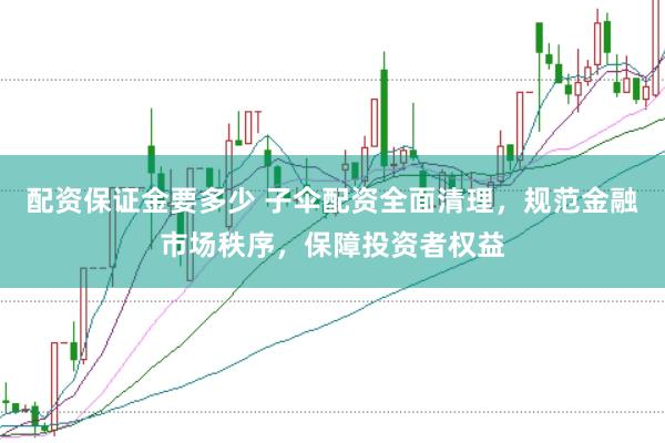 配资保证金要多少 子伞配资全面清理，规范金融市场秩序，保障投资者权益