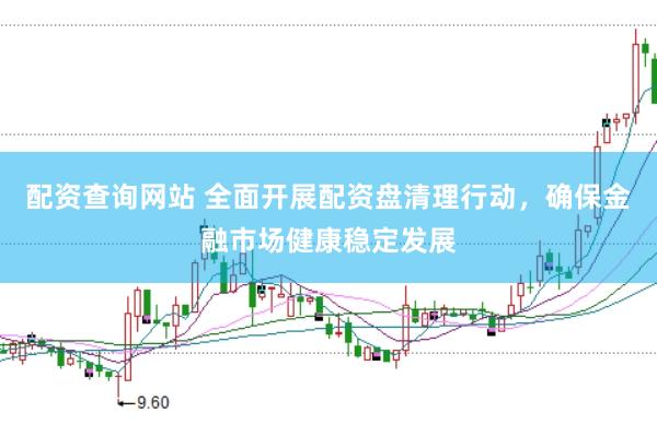 配资查询网站 全面开展配资盘清理行动，确保金融市场健康稳定发展