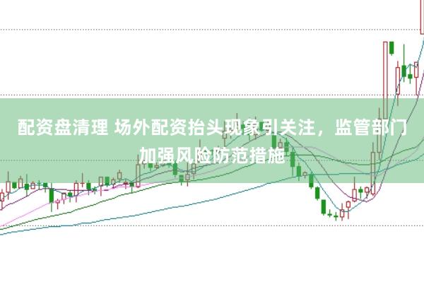 配资盘清理 场外配资抬头现象引关注，监管部门加强风险防范措施