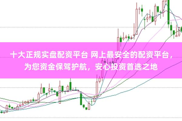 十大正规实盘配资平台 网上最安全的配资平台，为您资金保驾护航，安心投资首选之地