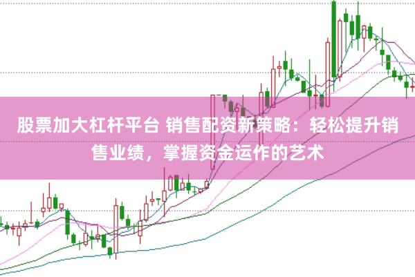 股票加大杠杆平台 销售配资新策略：轻松提升销售业绩，掌握资金运作的艺术