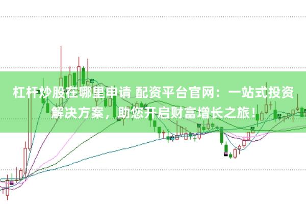 杠杆炒股在哪里申请 配资平台官网：一站式投资解决方案，助您开启财富增长之旅！