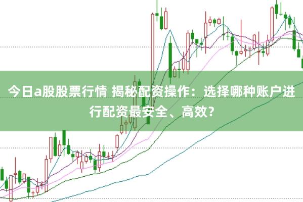 今日a股股票行情 揭秘配资操作：选择哪种账户进行配资最安全、高效？