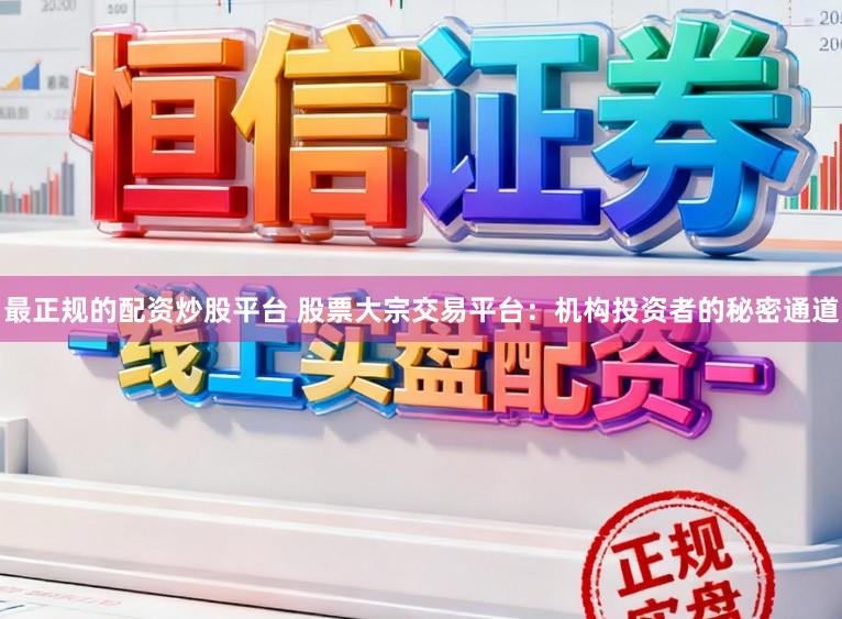 最正规的配资炒股平台 股票大宗交易平台：机构投资者的秘密通道