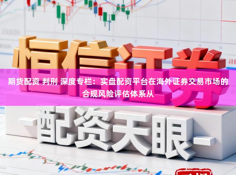 期货配资 判刑 深度专栏:实盘配资平台在海外证券交易市场的合规风险评估体系从