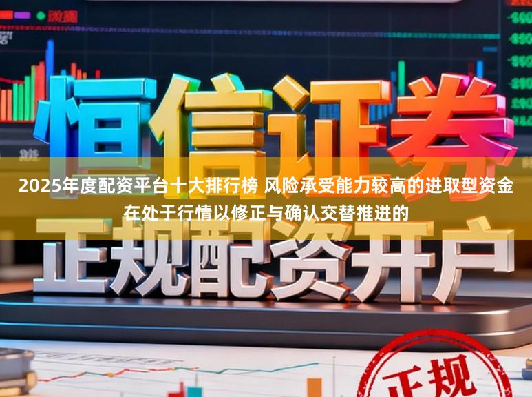2025年度配资平台十大排行榜 风险承受能力较高的进取型资金在处于行情以修正与确认交替推进的