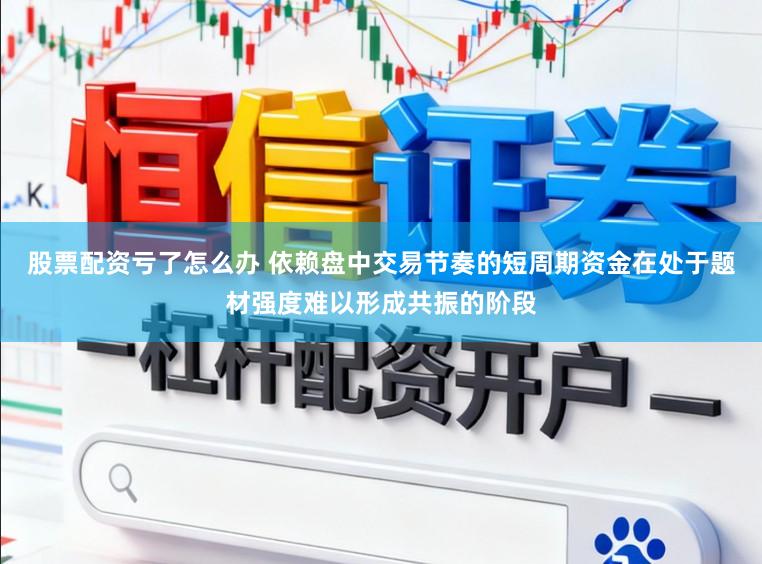 股票配资亏了怎么办 依赖盘中交易节奏的短周期资金在处于题材强度难以形成共振的阶段