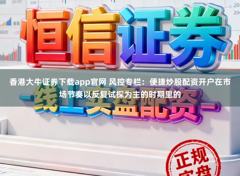 香港大牛证券下载app官网 风控专栏：便捷炒股配资开户在市场节奏以反复试探为主的时期里的
