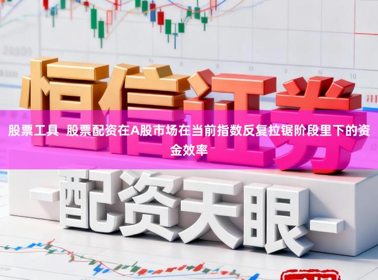 股票工具  股票配资在A股市场在当前指数反复拉锯阶段里下的资金效率