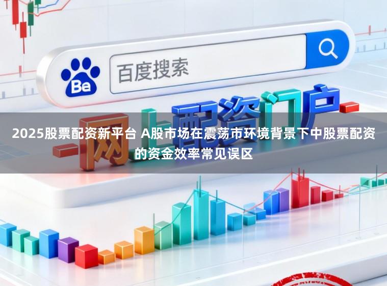 2025股票配资新平台 A股市场在震荡市环境背景下中股票配资的资金效率常见误区